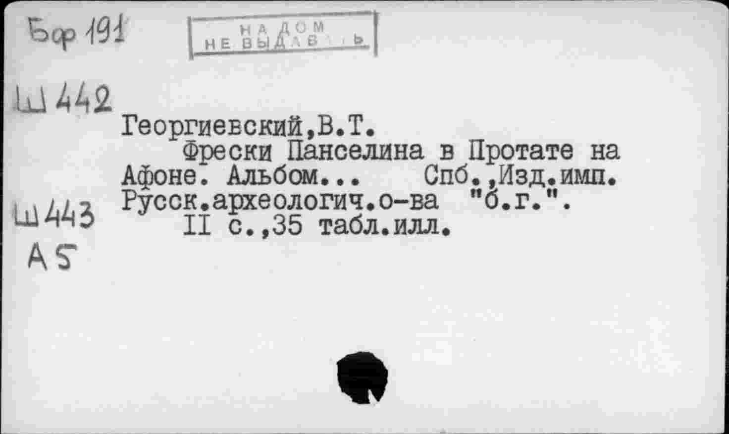 ﻿Ьср
Ш42.
Lü 443
AS
Георгиевский,В.T.
Фрески Панселина в Протате на Афоне. Альбом... Спб.,Изд.имп. Русск.археология.о-ва "б.г.”.
II с.,35 табл.илл.